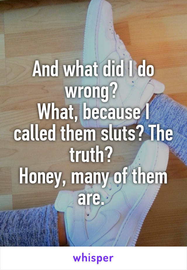 And what did I do wrong? 
What, because I called them sluts? The truth? 
Honey, many of them are. 