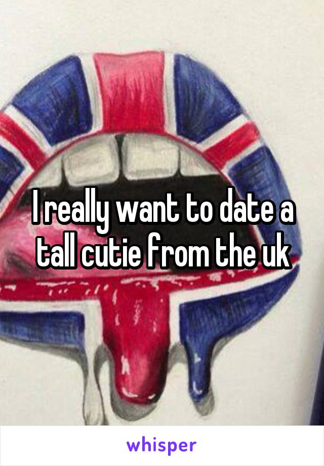 I really want to date a tall cutie from the uk