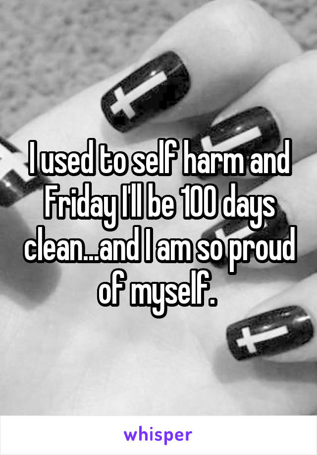 I used to self harm and Friday I'll be 100 days clean...and I am so proud of myself. 