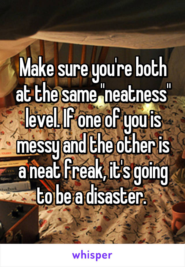 Make sure you're both at the same "neatness" level. If one of you is messy and the other is a neat freak, it's going to be a disaster. 