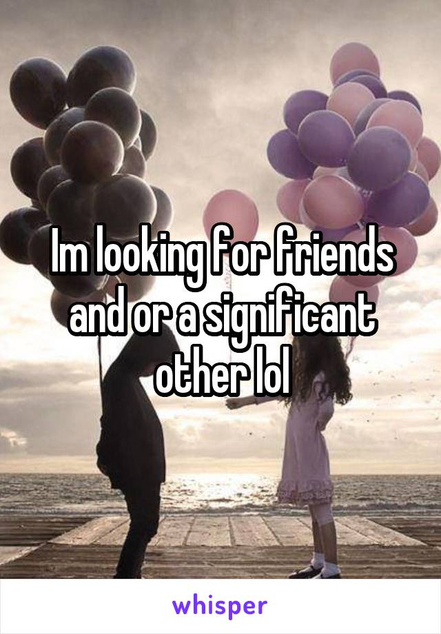 Im looking for friends and or a significant other lol