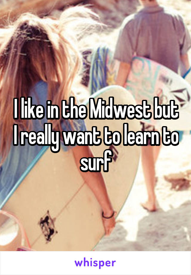 I like in the Midwest but I really want to learn to surf