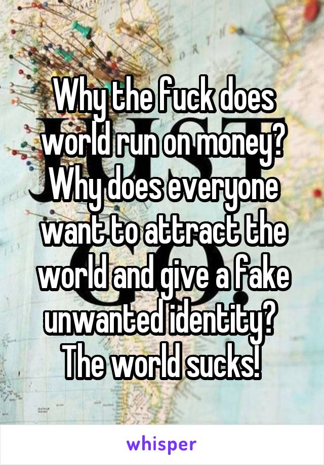 Why the fuck does world run on money? Why does everyone want to attract the world and give a fake unwanted identity? 
The world sucks! 