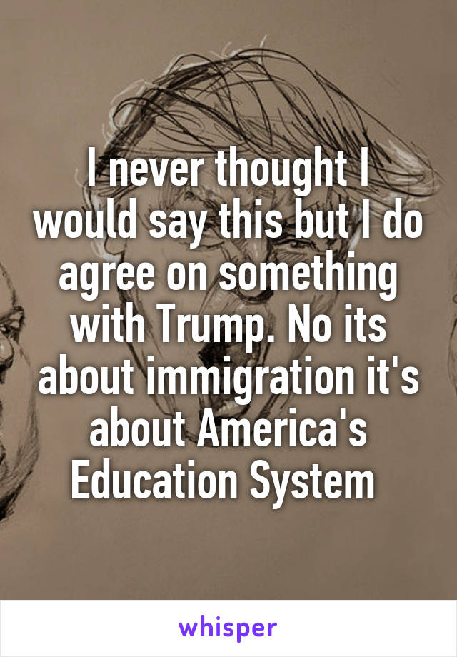 I never thought I would say this but I do agree on something with Trump. No its about immigration it's about America's Education System 