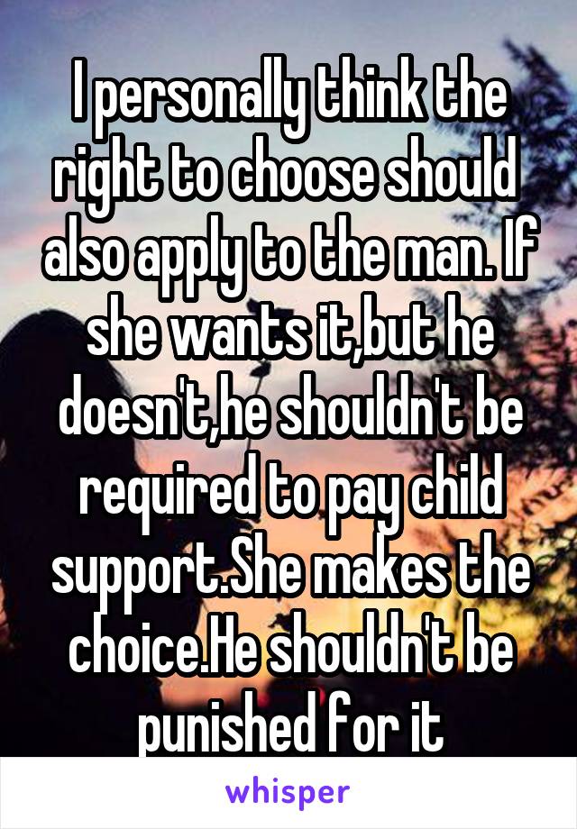 I personally think the right to choose should  also apply to the man. If she wants it,but he doesn't,he shouldn't be required to pay child support.She makes the choice.He shouldn't be punished for it