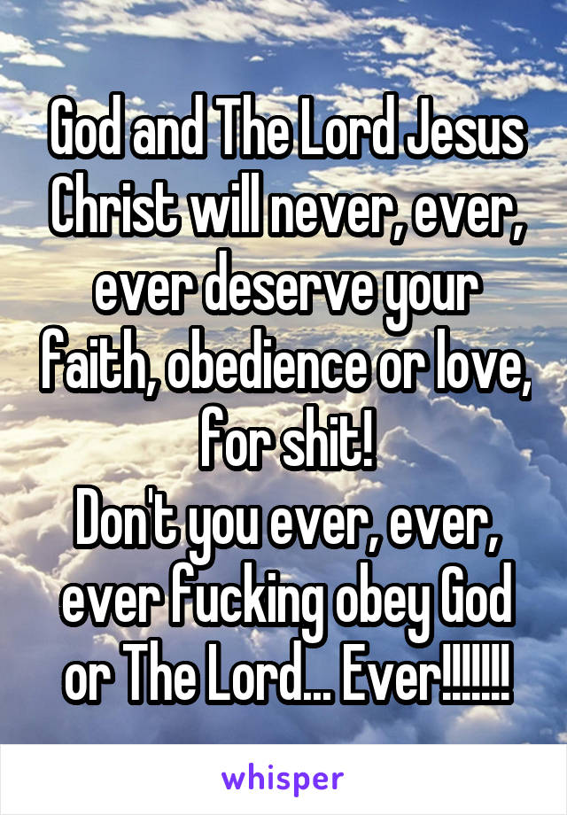 God and The Lord Jesus Christ will never, ever, ever deserve your faith, obedience or love, for shit!
Don't you ever, ever, ever fucking obey God or The Lord... Ever!!!!!!!