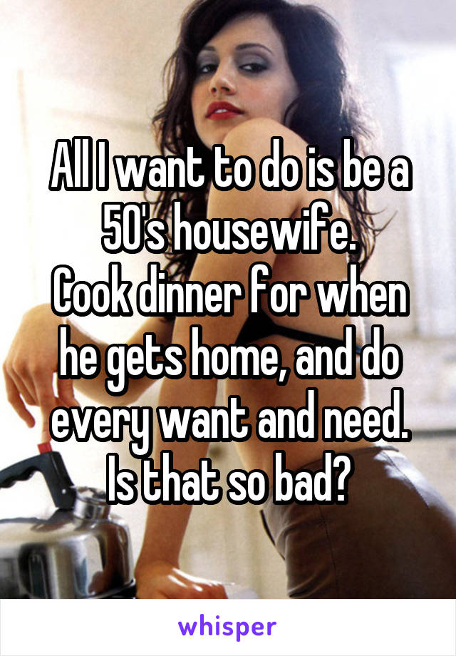 All I want to do is be a 50's housewife.
Cook dinner for when he gets home, and do every want and need.
Is that so bad?