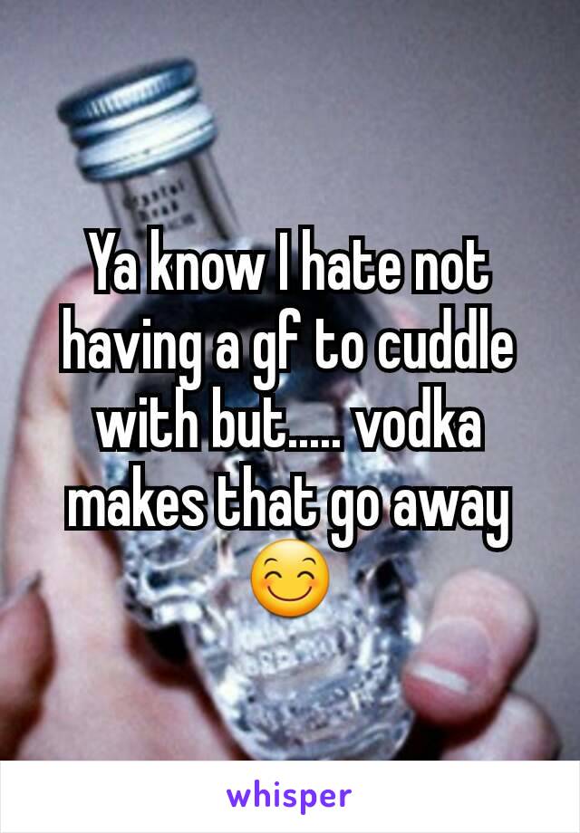 Ya know I hate not having a gf to cuddle with but..... vodka makes that go away 😊
