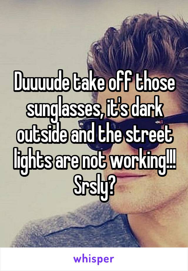 Duuuude take off those sunglasses, it's dark outside and the street lights are not working!!! Srsly?