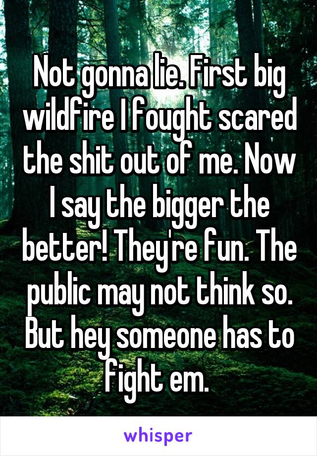 Not gonna lie. First big wildfire I fought scared the shit out of me. Now I say the bigger the better! They're fun. The public may not think so. But hey someone has to fight em. 