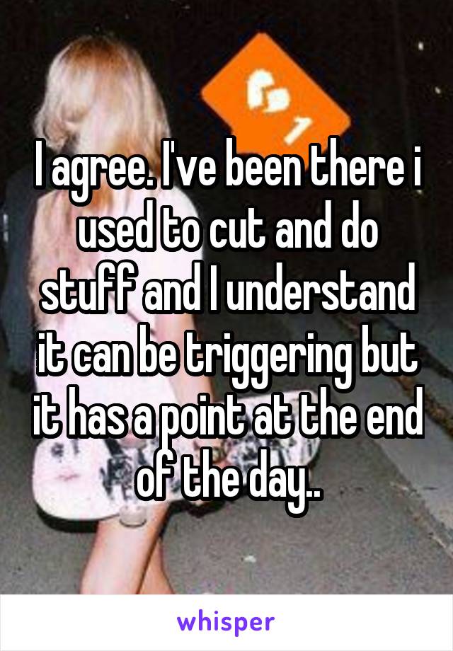 I agree. I've been there i used to cut and do stuff and I understand it can be triggering but it has a point at the end of the day..