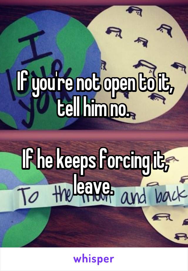 If you're not open to it, tell him no. 

If he keeps forcing it, leave. 