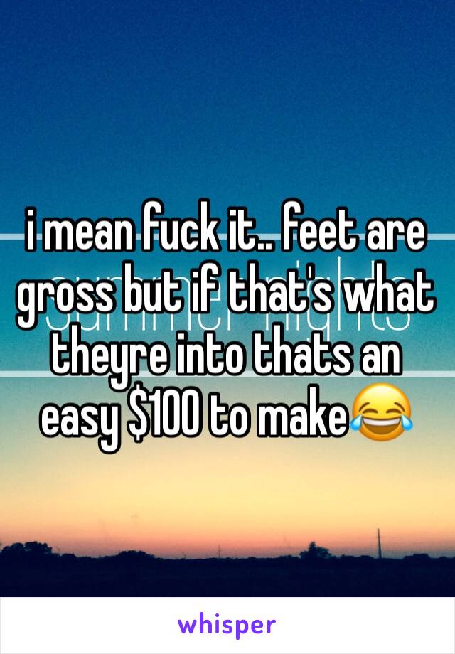 i mean fuck it.. feet are gross but if that's what theyre into thats an easy $100 to make😂
