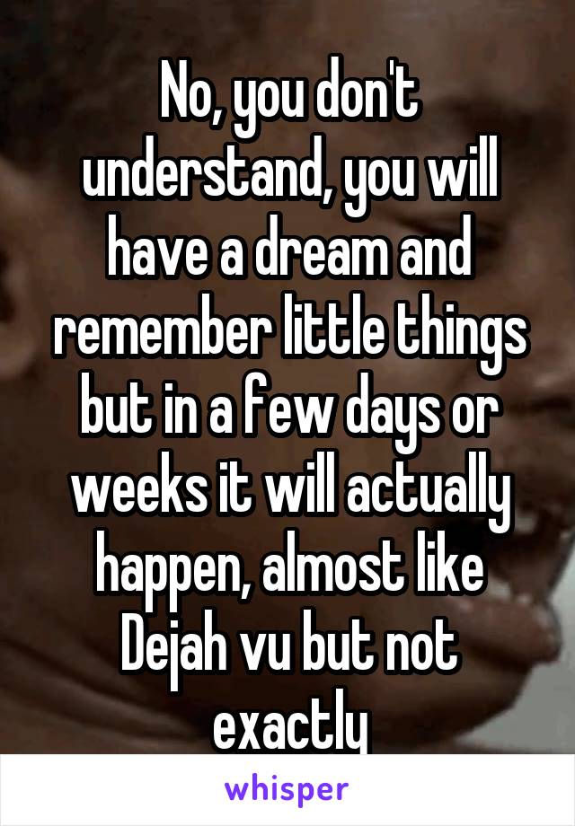 No, you don't understand, you will have a dream and remember little things but in a few days or weeks it will actually happen, almost like Dejah vu but not exactly
