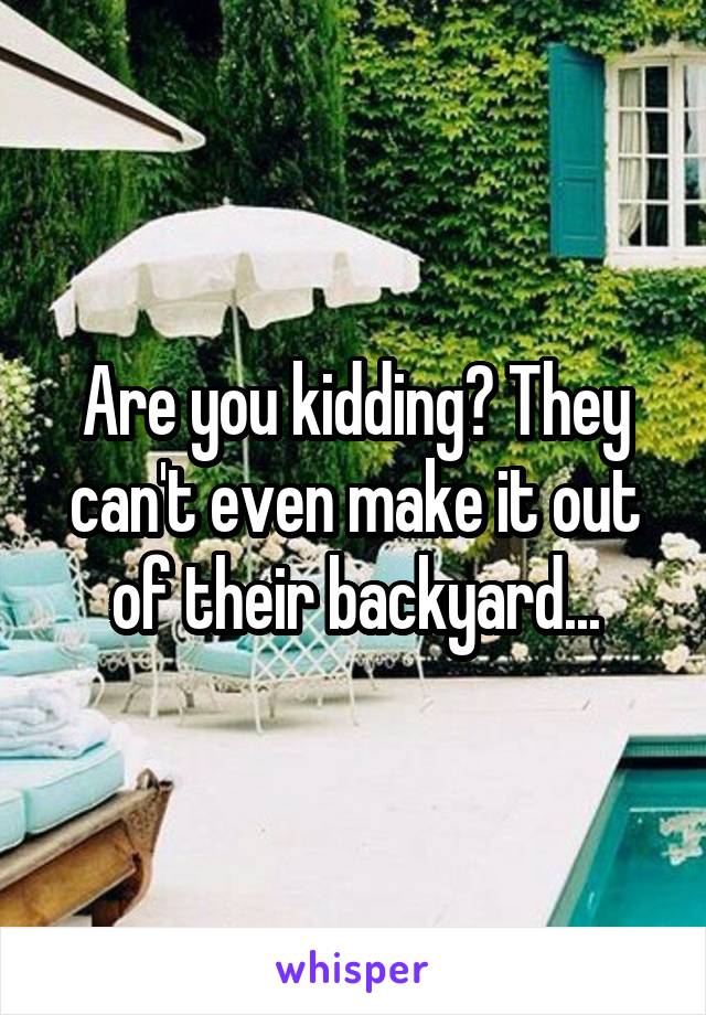 Are you kidding? They can't even make it out of their backyard...