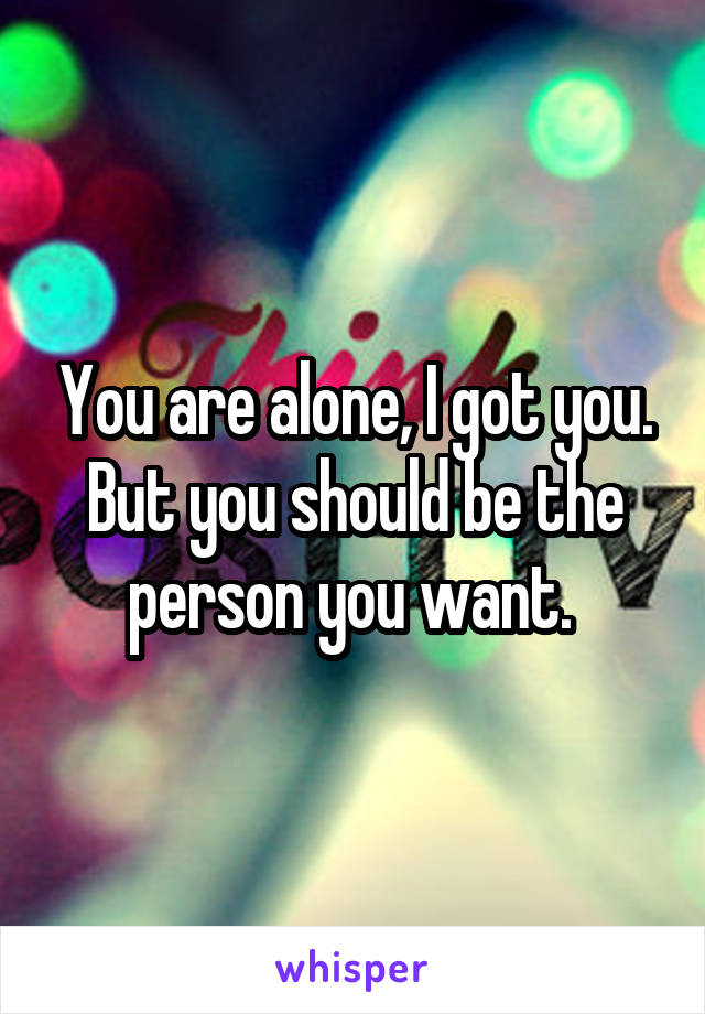 You are alone, I got you. But you should be the person you want. 
