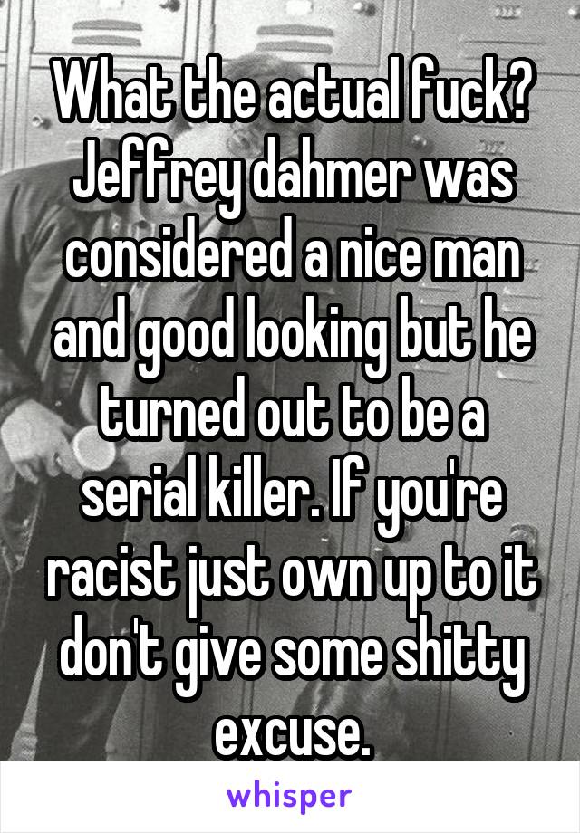 What the actual fuck? Jeffrey dahmer was considered a nice man and good looking but he turned out to be a serial killer. If you're racist just own up to it don't give some shitty excuse.