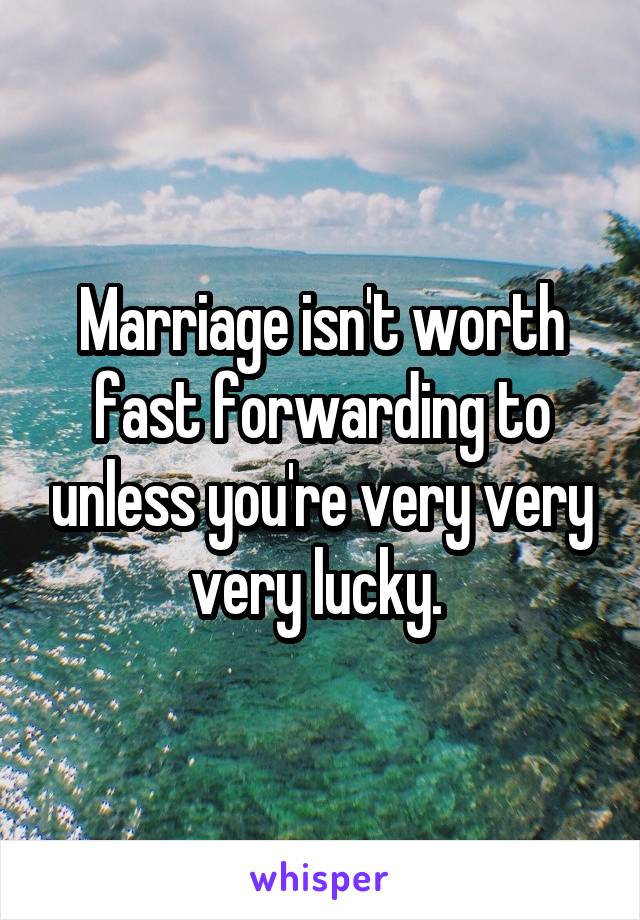 Marriage isn't worth fast forwarding to unless you're very very very lucky. 