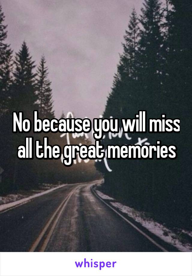 No because you will miss all the great memories