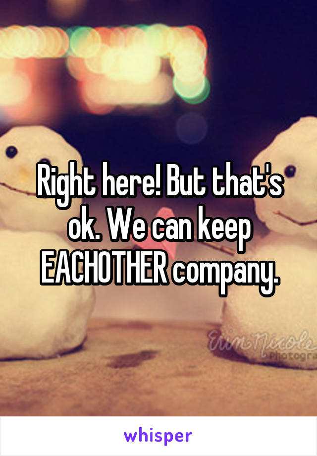 Right here! But that's ok. We can keep EACHOTHER company.
