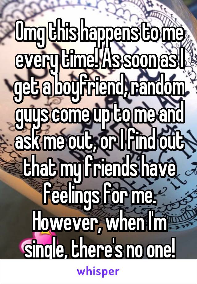 Omg this happens to me every time! As soon as I get a boyfriend, random guys come up to me and ask me out, or I find out that my friends have feelings for me. However, when I'm single, there's no one!