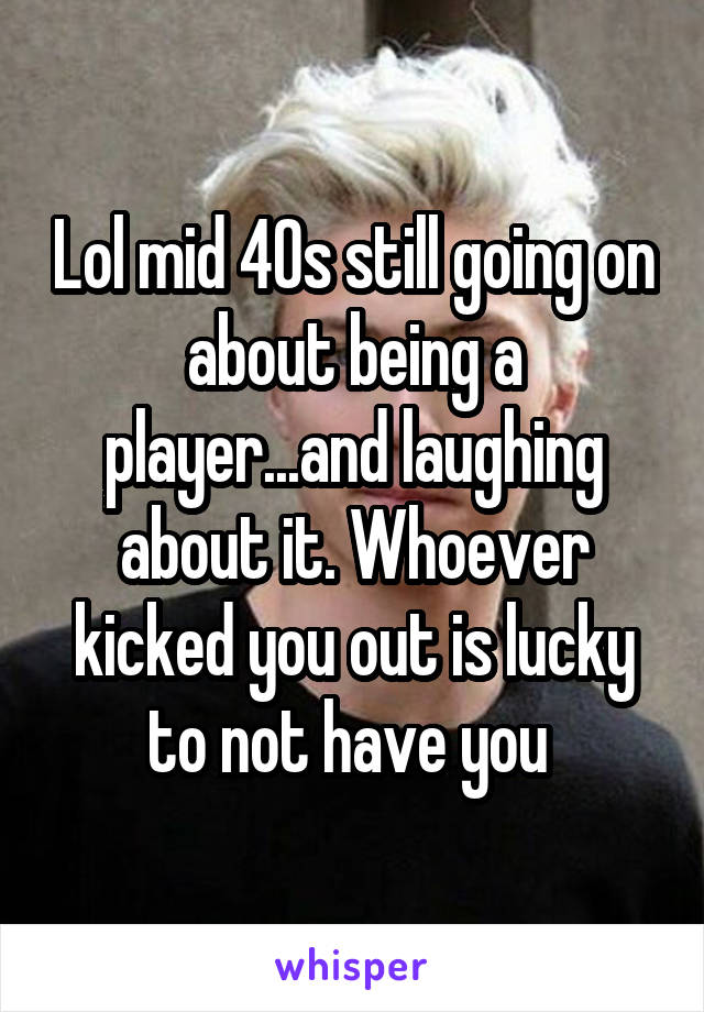 Lol mid 40s still going on about being a player...and laughing about it. Whoever kicked you out is lucky to not have you 