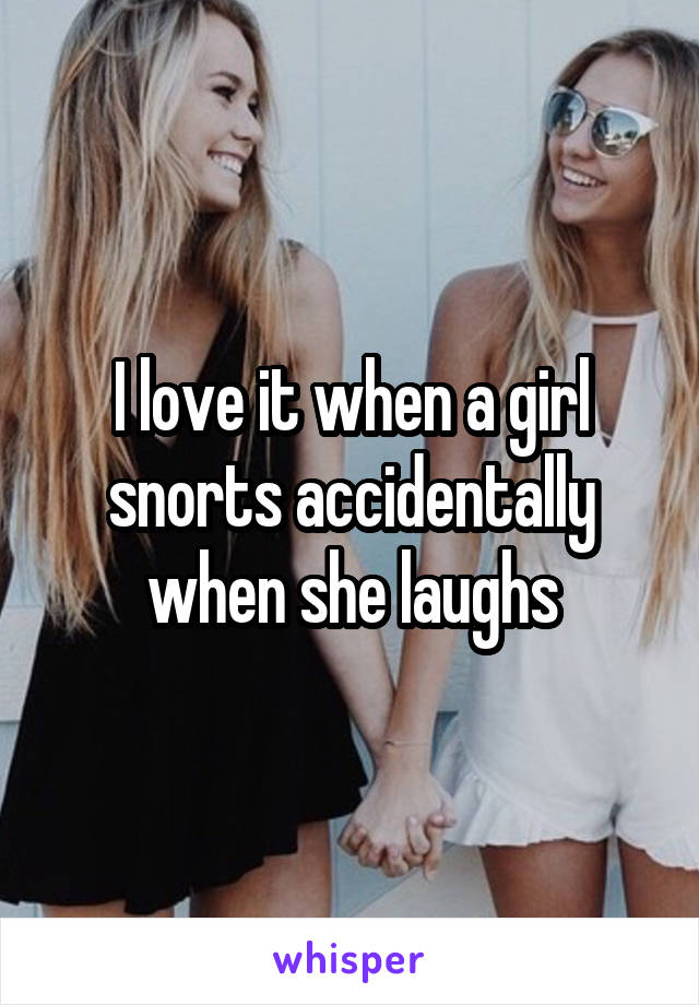 I love it when a girl snorts accidentally when she laughs