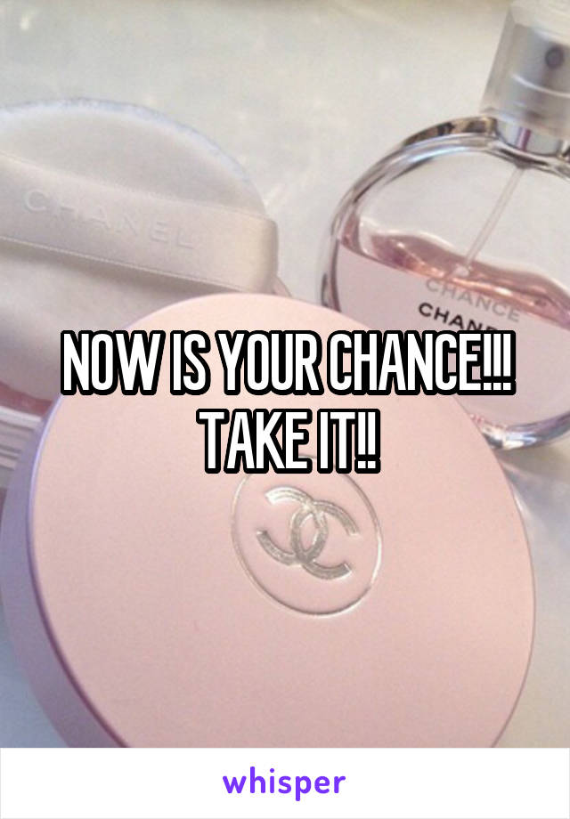 NOW IS YOUR CHANCE!!! TAKE IT!!
