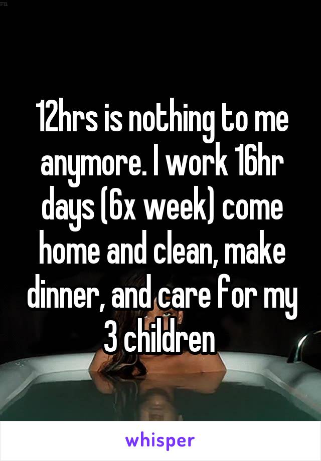 12hrs is nothing to me anymore. I work 16hr days (6x week) come home and clean, make dinner, and care for my 3 children 