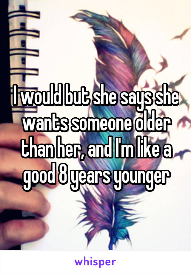 I would but she says she wants someone older than her, and I'm like a good 8 years younger