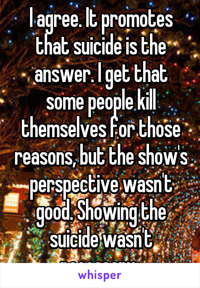 I agree. It promotes that suicide is the answer. I get that some people kill themselves for those reasons, but the show's perspective wasn't good. Showing the suicide wasn't necessary. 