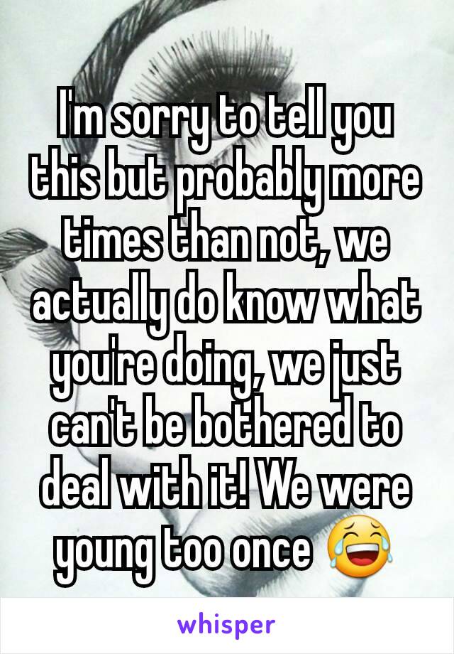 I'm sorry to tell you this but probably more times than not, we actually do know what you're doing, we just can't be bothered to deal with it! We were young too once 😂