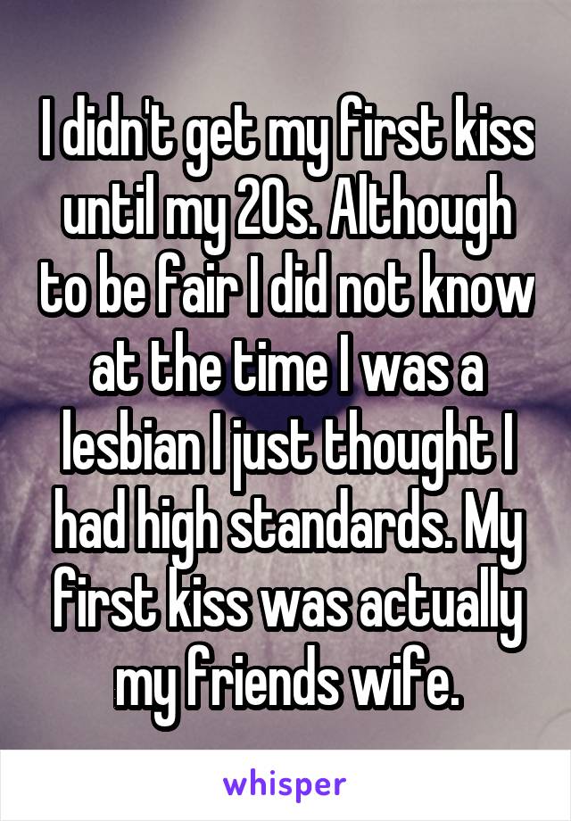 I didn't get my first kiss until my 20s. Although to be fair I did not know at the time I was a lesbian I just thought I had high standards. My first kiss was actually my friends wife.
