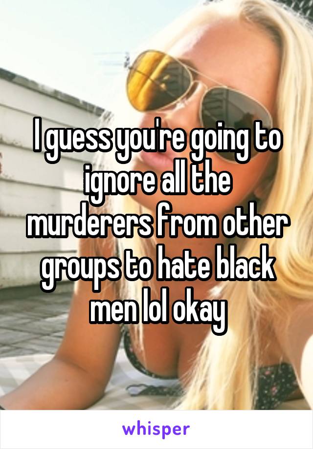 I guess you're going to ignore all the murderers from other groups to hate black men lol okay