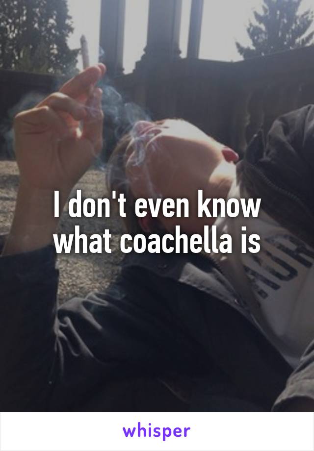 I don't even know what coachella is