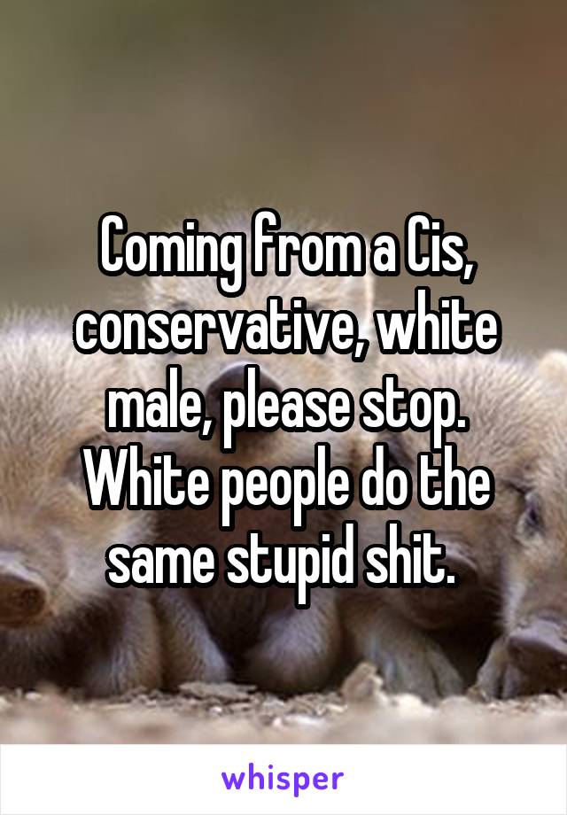 Coming from a Cis, conservative, white male, please stop. White people do the same stupid shit. 