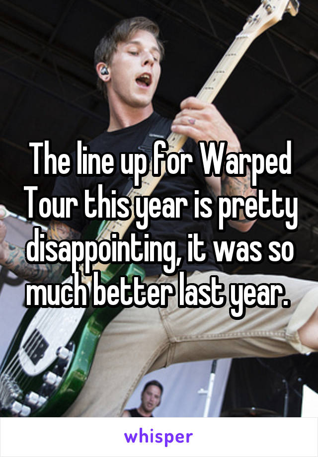 The line up for Warped Tour this year is pretty disappointing, it was so much better last year. 