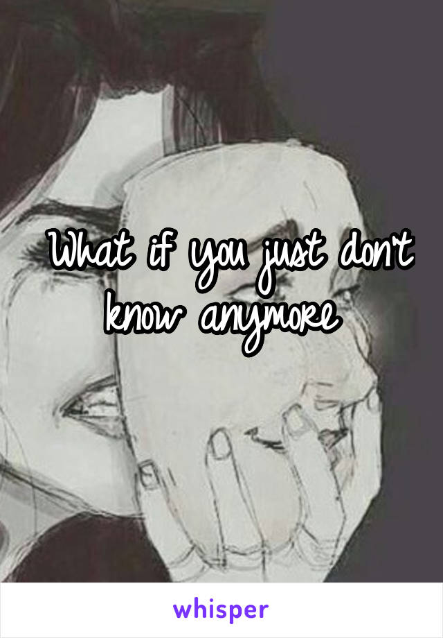 What if you just don't know anymore 
