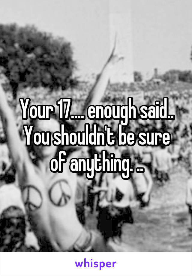 Your 17.... enough said..
You shouldn't be sure of anything. ..