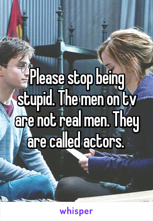 Please stop being stupid. The men on tv are not real men. They are called actors. 