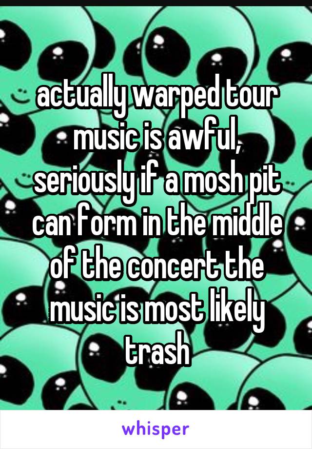 actually warped tour music is awful, seriously if a mosh pit can form in the middle of the concert the music is most likely trash