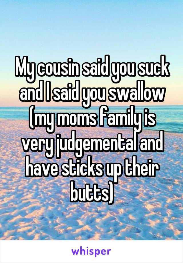 My cousin said you suck and I said you swallow (my moms family is very judgemental and have sticks up their butts)