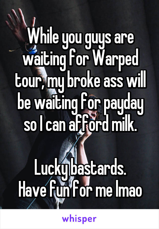 While you guys are waiting for Warped tour, my broke ass will be waiting for payday so I can afford milk.

Lucky bastards.
Have fun for me lmao