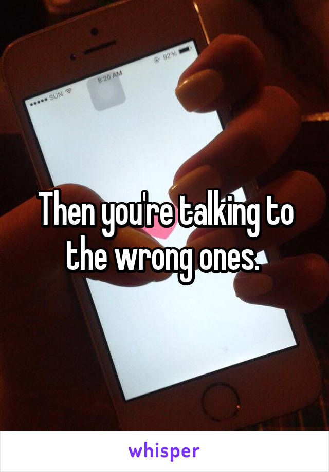 Then you're talking to the wrong ones. 