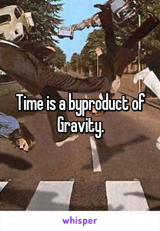 Time is a byproduct of Gravity.