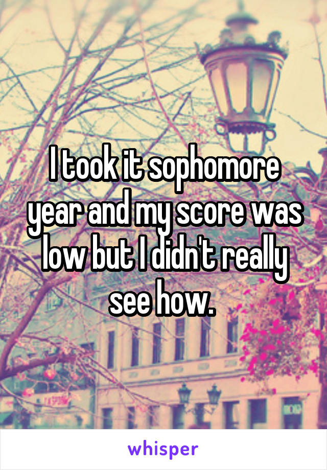 I took it sophomore year and my score was low but I didn't really see how. 