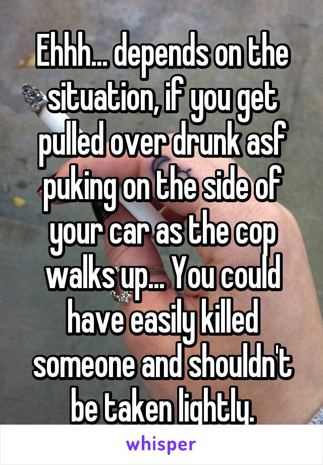 Ehhh... depends on the situation, if you get pulled over drunk asf puking on the side of your car as the cop walks up... You could have easily killed someone and shouldn't be taken lightly.