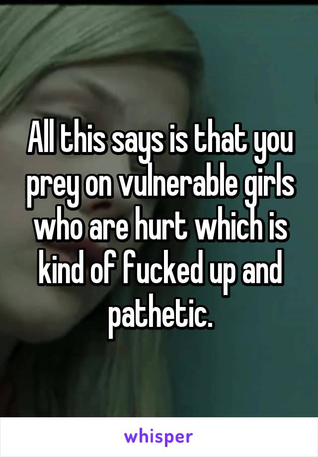 All this says is that you prey on vulnerable girls who are hurt which is kind of fucked up and pathetic.