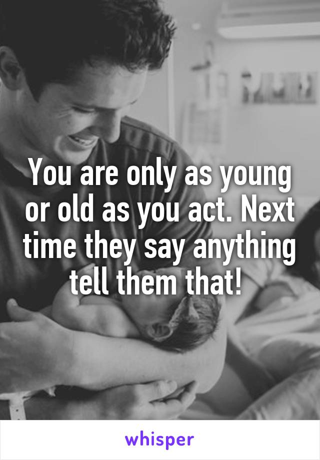 You are only as young or old as you act. Next time they say anything tell them that! 