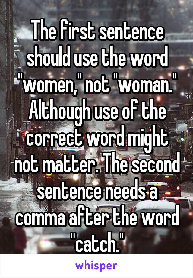 The first sentence should use the word "women," not "woman."
Although use of the correct word might not matter. The second sentence needs a comma after the word "catch."